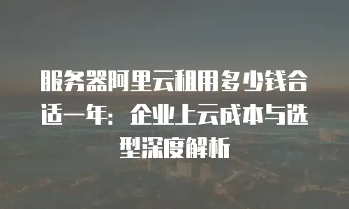 服务器阿里云租用多少钱合适一年：企业上云成本与选型深度解析