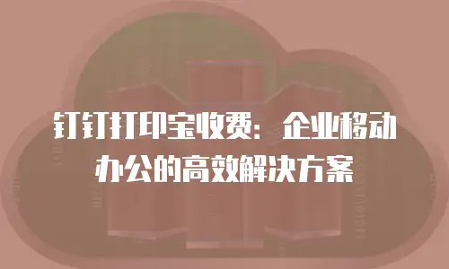 钉钉打印宝收费：企业移动办公的高效解决方案