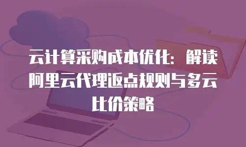 云计算采购成本优化：解读阿里云代理返点规则与多云比价策略