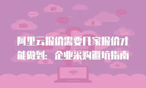 阿里云报价需要几家报价才能做到：企业采购避坑指南