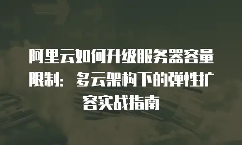 阿里云如何升级服务器容量限制：多云架构下的弹性扩容实战指南
