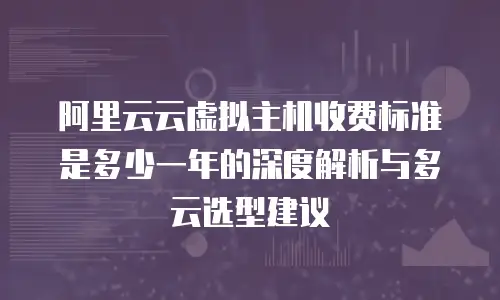 阿里云云虚拟主机收费标准是多少一年的深度解析与多云选型建议
