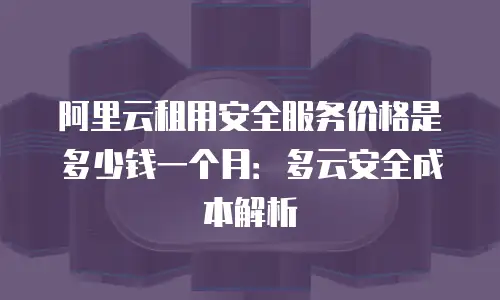 阿里云租用安全服务价格是多少钱一个月：多云安全成本解析