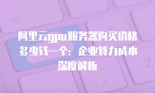 阿里云gpu服务器购买价格多少钱一个：企业算力成本深度解析