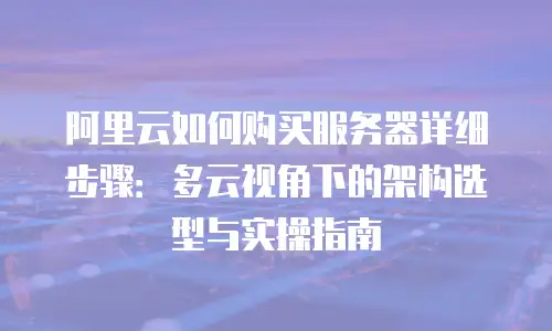 阿里云如何购买服务器详细步骤：多云视角下的架构选型与实操指南
