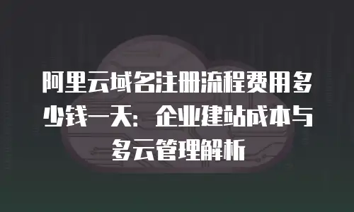 阿里云域名注册流程费用多少钱一天：企业建站成本与多云管理解析