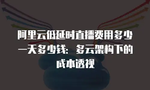 阿里云低延时直播费用多少一天多少钱：多云架构下的成本透视