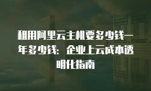 租用阿里云主机要多少钱一年多少钱：企业上云成本透明化指南