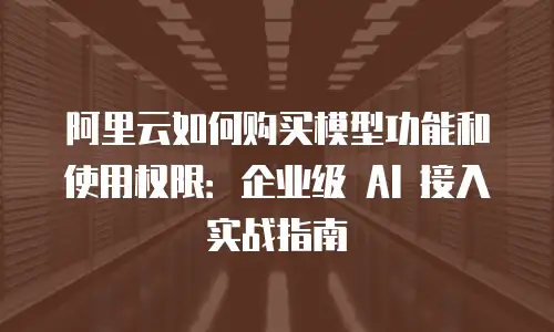 阿里云如何购买模型功能和使用权限：企业级 AI 接入实战指南
