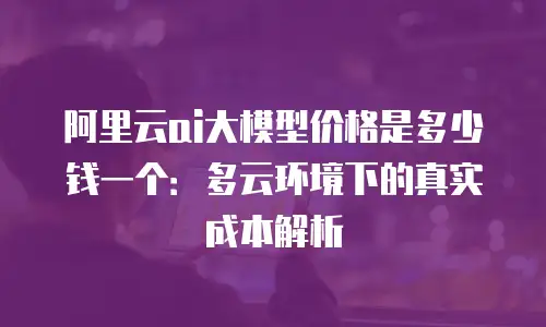 阿里云ai大模型价格是多少钱一个：多云环境下的真实成本解析