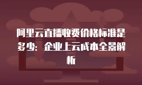 阿里云直播收费价格标准是多少：企业上云成本全景解析