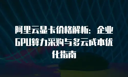 阿里云显卡价格解析：企业GPU算力采购与多云成本优化指南