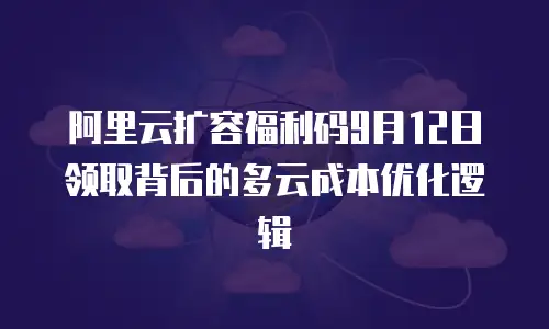 阿里云扩容福利码9月12日领取背后的多云成本优化逻辑