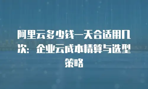 阿里云多少钱一天合适用几次：企业云成本精算与选型策略