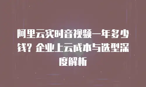 阿里云实时音视频一年多少钱？企业上云成本与选型深度解析