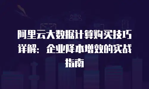 阿里云大数据计算购买技巧详解：企业降本增效的实战指南
