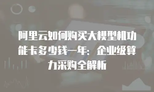 阿里云如何购买大模型机功能卡多少钱一年：企业级算力采购全解析