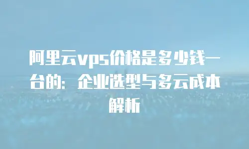 阿里云vps价格是多少钱一台的：企业选型与多云成本解析