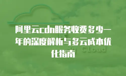 阿里云cdn服务收费多少一年的深度解析与多云成本优化指南