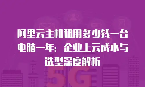 阿里云主机租用多少钱一台电脑一年：企业上云成本与选型深度解析