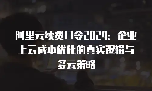 阿里云续费口令2024：企业上云成本优化的真实逻辑与多云策略