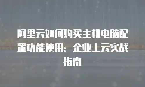 阿里云如何购买主机电脑配置功能使用：企业上云实战指南