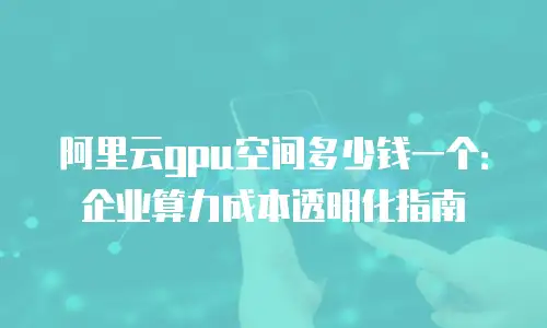 阿里云gpu空间多少钱一个：企业算力成本透明化指南