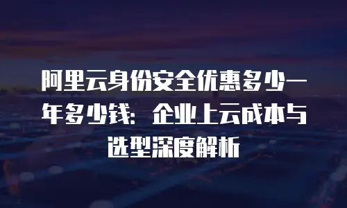 阿里云身份安全优惠多少一年多少钱：企业上云成本与选型深度解析