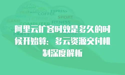 阿里云扩容时效是多久的时候开始算：多云资源交付机制深度解析