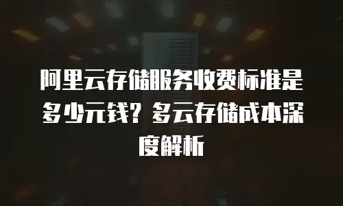 阿里云存储服务收费标准是多少元钱？多云存储成本深度解析