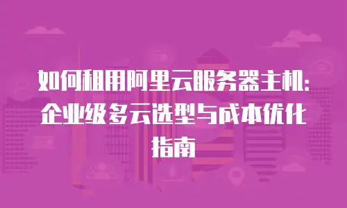 如何租用阿里云服务器主机：企业级多云选型与成本优化指南