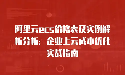 阿里云ecs价格表及实例解析分析：企业上云成本优化实战指南