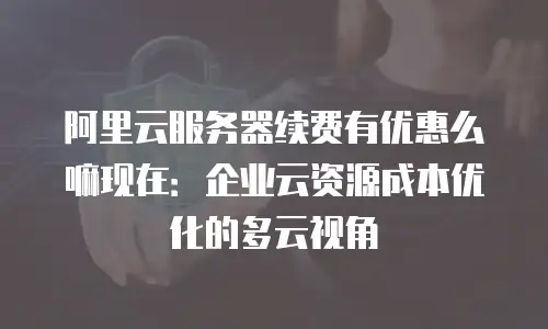 阿里云服务器续费有优惠么嘛现在：企业云资源成本优化的多云视角