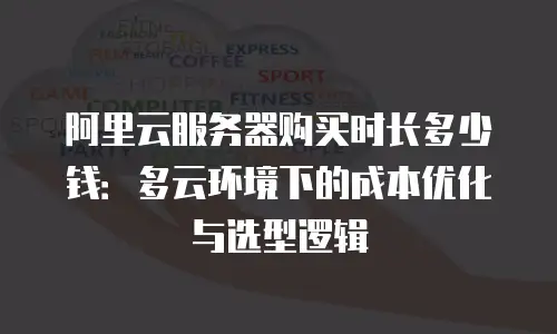 阿里云服务器购买时长多少钱：多云环境下的成本优化与选型逻辑