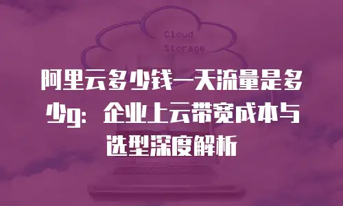 阿里云多少钱一天流量是多少g：企业上云带宽成本与选型深度解析