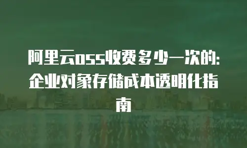 阿里云oss收费多少一次的：企业对象存储成本透明化指南