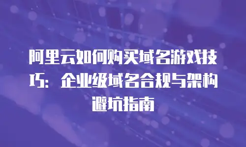 阿里云如何购买域名游戏技巧：企业级域名合规与架构避坑指南