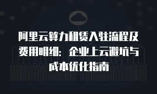 阿里云算力租赁入驻流程及费用明细：企业上云避坑与成本优化指南