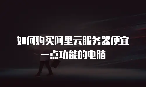 如何购买阿里云服务器便宜一点功能的电脑