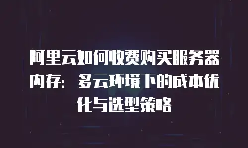 阿里云如何收费购买服务器内存：多云环境下的成本优化与选型策略