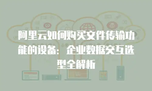 阿里云如何购买文件传输功能的设备：企业数据交互选型全解析