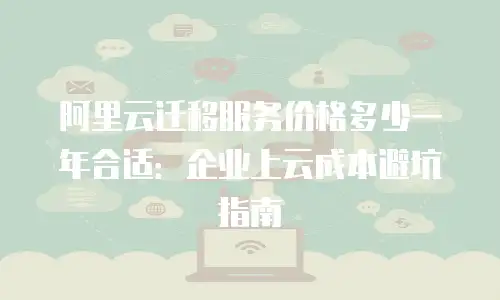 阿里云迁移服务价格多少一年合适：企业上云成本避坑指南