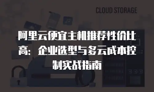 阿里云便宜主机推荐性价比高：企业选型与多云成本控制实战指南