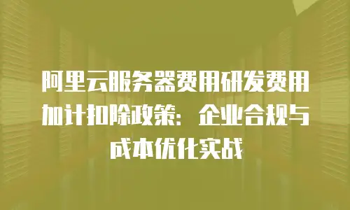 阿里云服务器费用研发费用加计扣除政策：企业合规与成本优化实战