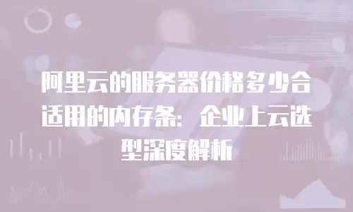阿里云的服务器价格多少合适用的内存条：企业上云选型深度解析