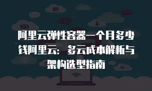 阿里云弹性容器一个月多少钱阿里云：多云成本解析与架构选型指南