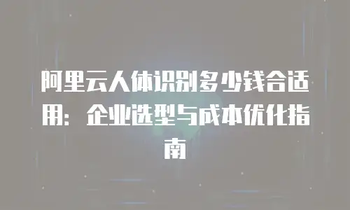 阿里云人体识别多少钱合适用：企业选型与成本优化指南
