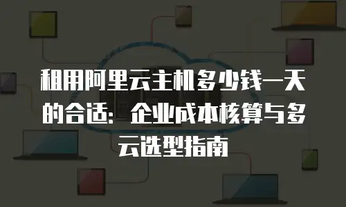 租用阿里云主机多少钱一天的合适：企业成本核算与多云选型指南