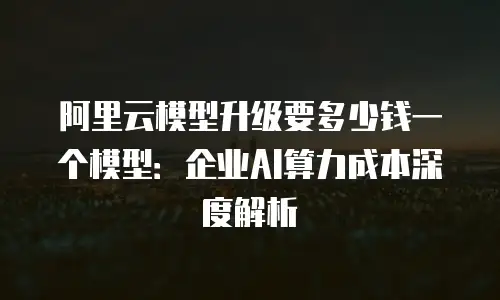 阿里云模型升级要多少钱一个模型：企业AI算力成本深度解析