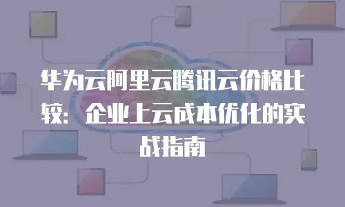华为云阿里云腾讯云价格比较：企业上云成本优化的实战指南